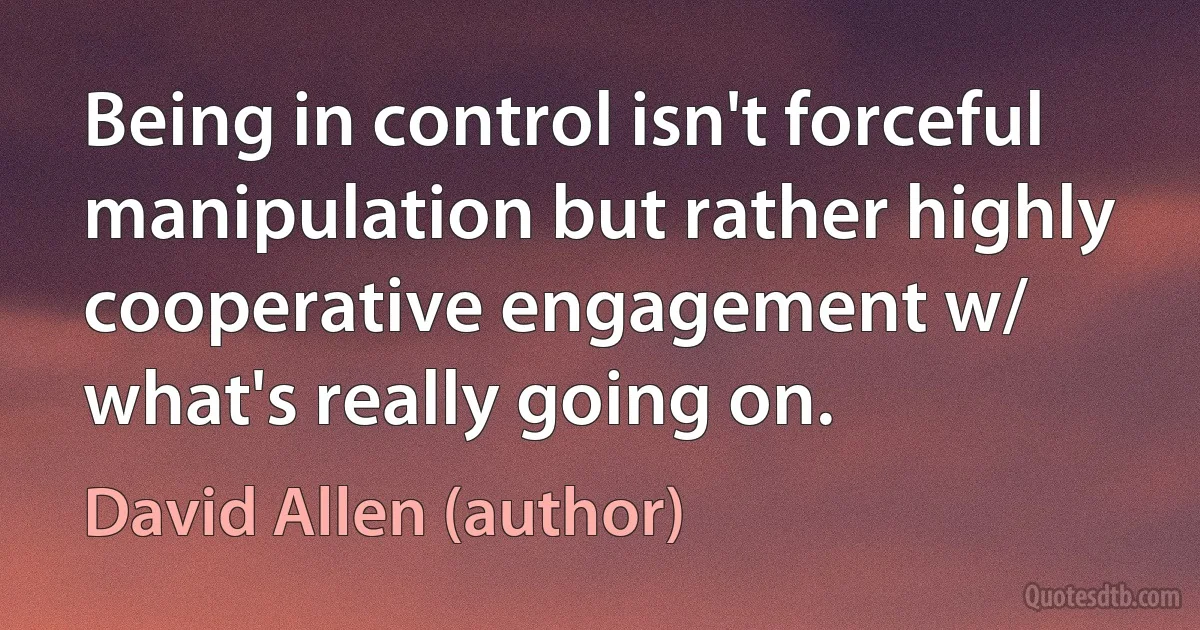 Being in control isn't forceful manipulation but rather highly cooperative engagement w/ what's really going on. (David Allen (author))