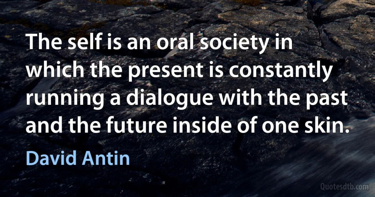 The self is an oral society in which the present is constantly running a dialogue with the past and the future inside of one skin. (David Antin)