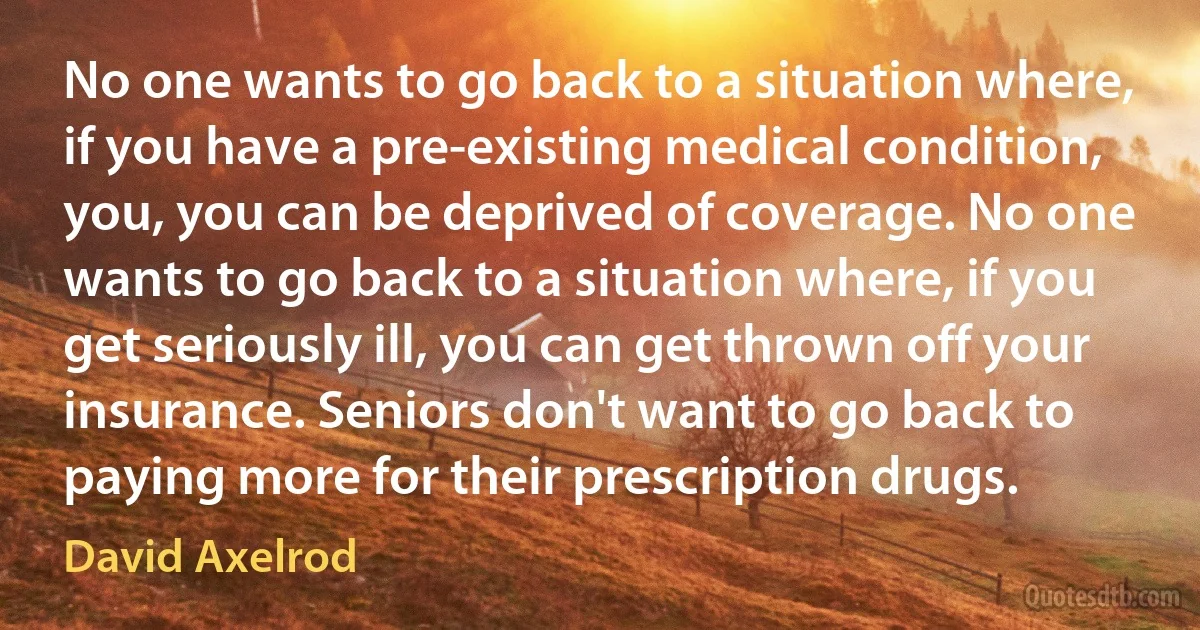 No one wants to go back to a situation where, if you have a pre-existing medical condition, you, you can be deprived of coverage. No one wants to go back to a situation where, if you get seriously ill, you can get thrown off your insurance. Seniors don't want to go back to paying more for their prescription drugs. (David Axelrod)