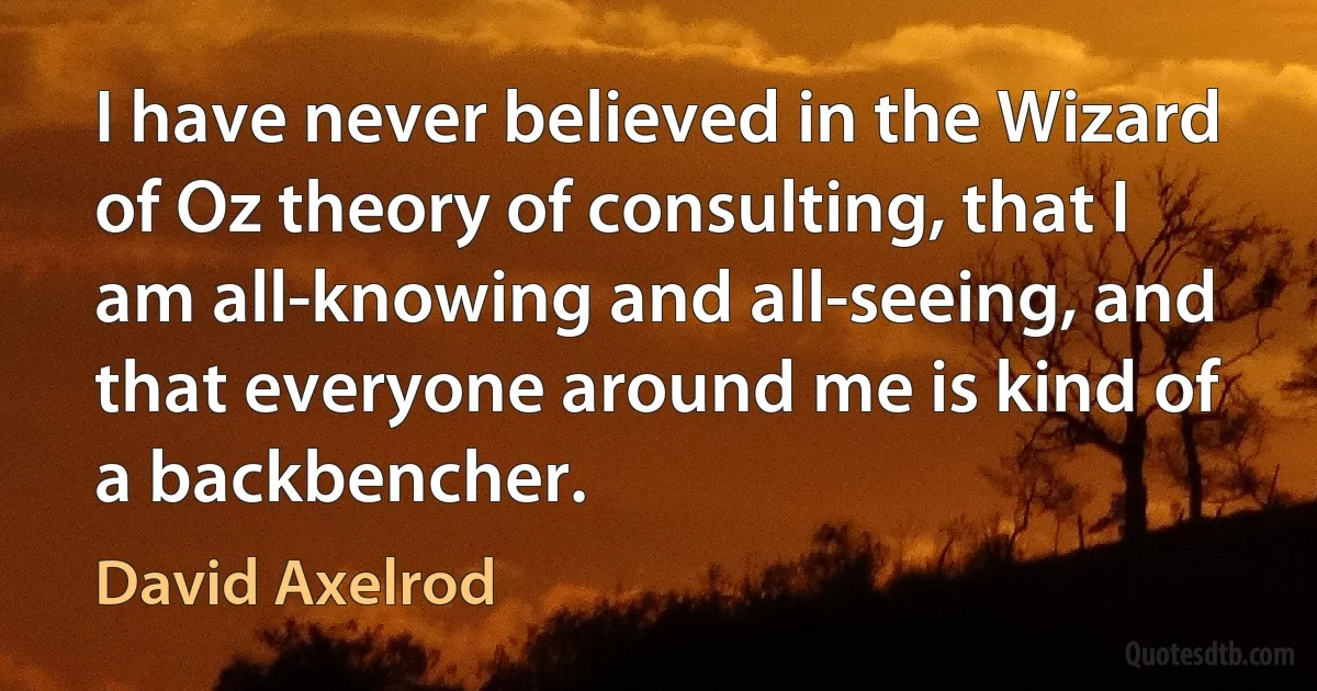 I have never believed in the Wizard of Oz theory of consulting, that I am all-knowing and all-seeing, and that everyone around me is kind of a backbencher. (David Axelrod)