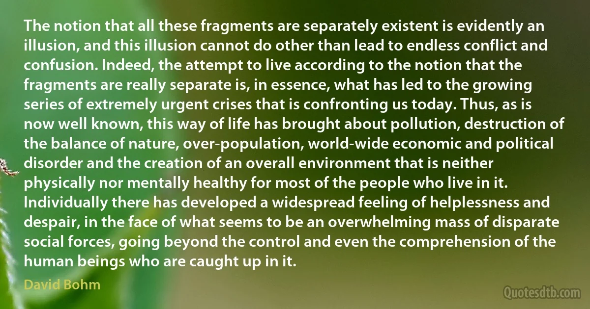 The notion that all these fragments are separately existent is evidently an illusion, and this illusion cannot do other than lead to endless conflict and confusion. Indeed, the attempt to live according to the notion that the fragments are really separate is, in essence, what has led to the growing series of extremely urgent crises that is confronting us today. Thus, as is now well known, this way of life has brought about pollution, destruction of the balance of nature, over-population, world-wide economic and political disorder and the creation of an overall environment that is neither physically nor mentally healthy for most of the people who live in it. Individually there has developed a widespread feeling of helplessness and despair, in the face of what seems to be an overwhelming mass of disparate social forces, going beyond the control and even the comprehension of the human beings who are caught up in it. (David Bohm)