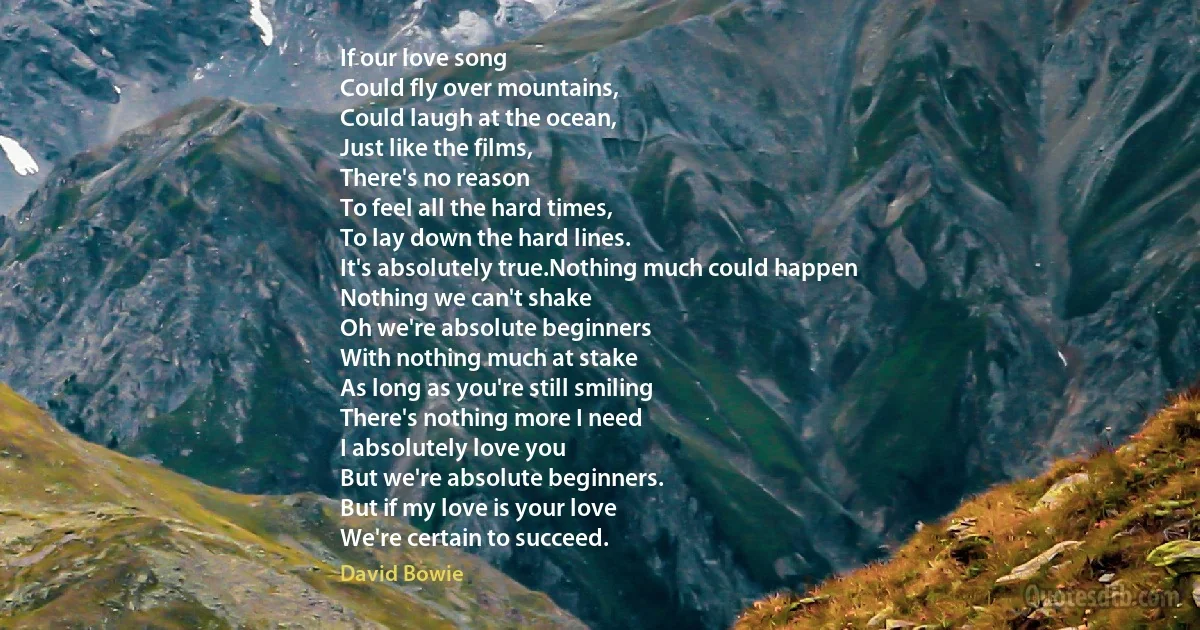 If our love song
Could fly over mountains,
Could laugh at the ocean,
Just like the films,
There's no reason
To feel all the hard times,
To lay down the hard lines.
It's absolutely true.Nothing much could happen
Nothing we can't shake
Oh we're absolute beginners
With nothing much at stake
As long as you're still smiling
There's nothing more I need
I absolutely love you
But we're absolute beginners.
But if my love is your love
We're certain to succeed. (David Bowie)