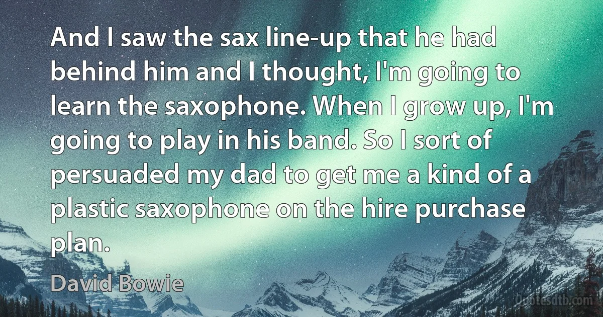 And I saw the sax line-up that he had behind him and I thought, I'm going to learn the saxophone. When I grow up, I'm going to play in his band. So I sort of persuaded my dad to get me a kind of a plastic saxophone on the hire purchase plan. (David Bowie)