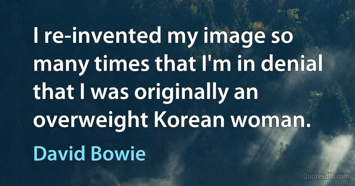 I re-invented my image so many times that I'm in denial that I was originally an overweight Korean woman. (David Bowie)