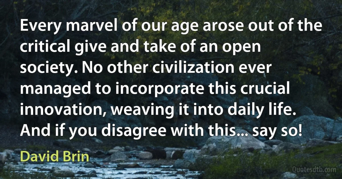 Every marvel of our age arose out of the critical give and take of an open society. No other civilization ever managed to incorporate this crucial innovation, weaving it into daily life. And if you disagree with this... say so! (David Brin)