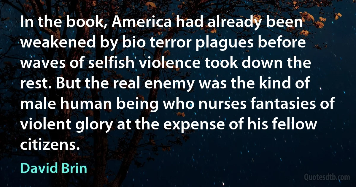 In the book, America had already been weakened by bio terror plagues before waves of selfish violence took down the rest. But the real enemy was the kind of male human being who nurses fantasies of violent glory at the expense of his fellow citizens. (David Brin)