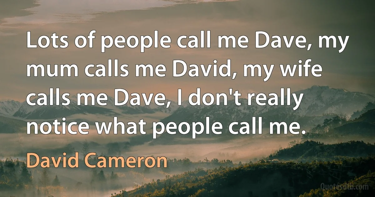 Lots of people call me Dave, my mum calls me David, my wife calls me Dave, I don't really notice what people call me. (David Cameron)