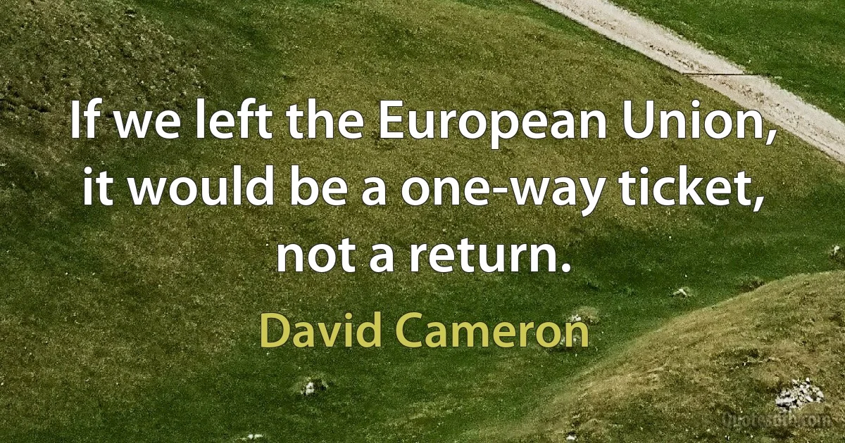 If we left the European Union, it would be a one-way ticket, not a return. (David Cameron)