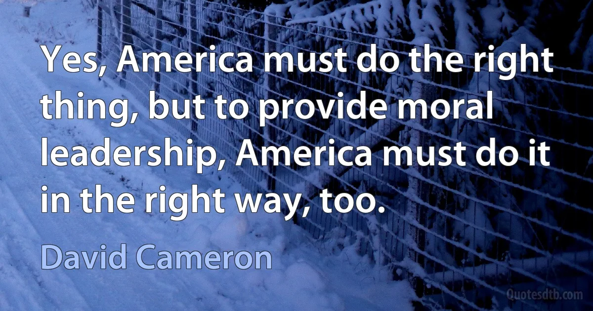 Yes, America must do the right thing, but to provide moral leadership, America must do it in the right way, too. (David Cameron)