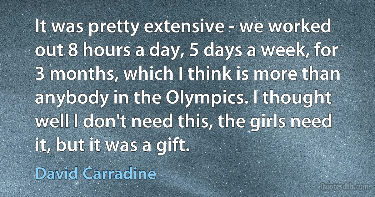 It was pretty extensive - we worked out 8 hours a day, 5 days a week, for 3 months, which I think is more than anybody in the Olympics. I thought well I don't need this, the girls need it, but it was a gift. (David Carradine)