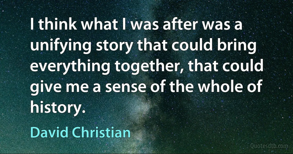 I think what I was after was a unifying story that could bring everything together, that could give me a sense of the whole of history. (David Christian)