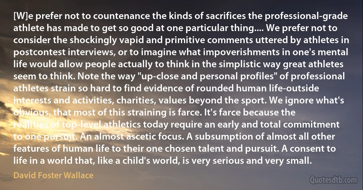 [W]e prefer not to countenance the kinds of sacrifices the professional-grade athlete has made to get so good at one particular thing.... We prefer not to consider the shockingly vapid and primitive comments uttered by athletes in postcontest interviews, or to imagine what impoverishments in one's mental life would allow people actually to think in the simplistic way great athletes seem to think. Note the way "up-close and personal profiles" of professional athletes strain so hard to find evidence of rounded human life-outside interests and activities, charities, values beyond the sport. We ignore what's obvious, that most of this straining is farce. It's farce because the realities of top-level athletics today require an early and total commitment to one pursuit. An almost ascetic focus. A subsumption of almost all other features of human life to their one chosen talent and pursuit. A consent to life in a world that, like a child's world, is very serious and very small. (David Foster Wallace)