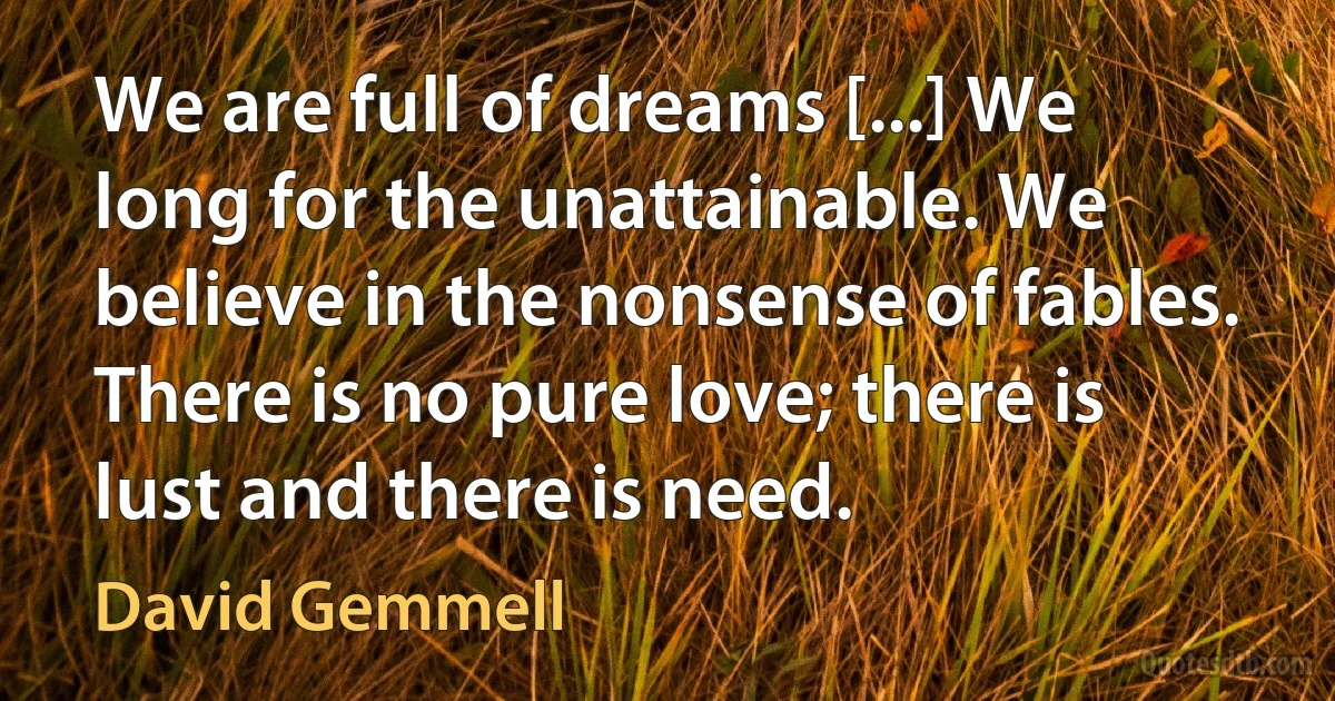 We are full of dreams [...] We long for the unattainable. We believe in the nonsense of fables. There is no pure love; there is lust and there is need. (David Gemmell)