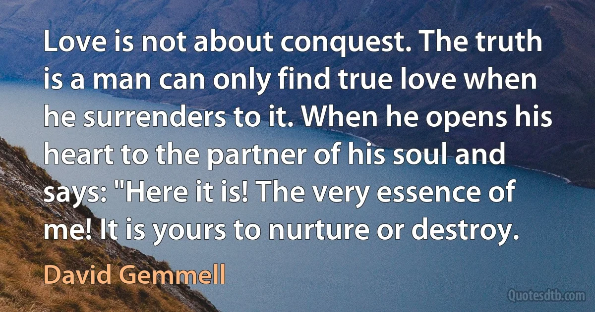 Love is not about conquest. The truth is a man can only find true love when he surrenders to it. When he opens his heart to the partner of his soul and says: "Here it is! The very essence of me! It is yours to nurture or destroy. (David Gemmell)