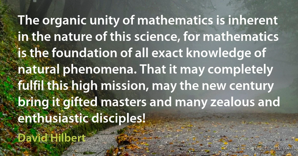 The organic unity of mathematics is inherent in the nature of this science, for mathematics is the foundation of all exact knowledge of natural phenomena. That it may completely fulfil this high mission, may the new century bring it gifted masters and many zealous and enthusiastic disciples! (David Hilbert)