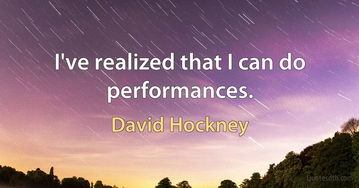 I've realized that I can do performances. (David Hockney)