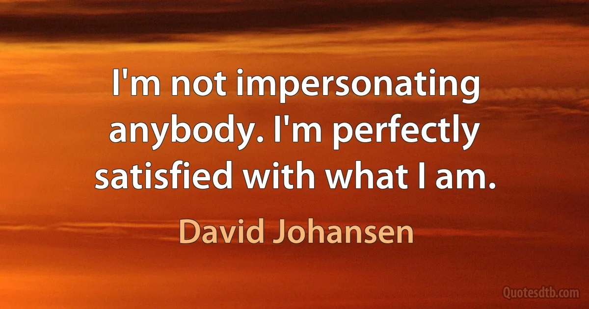 I'm not impersonating anybody. I'm perfectly satisfied with what I am. (David Johansen)