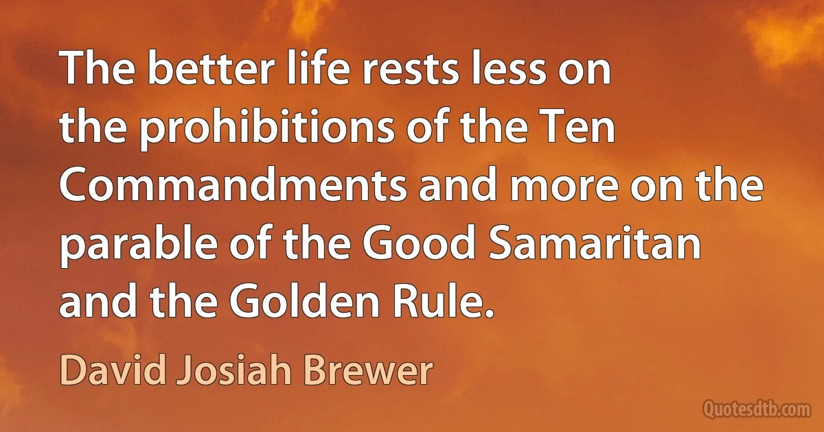 The better life rests less on the prohibitions of the Ten Commandments and more on the parable of the Good Samaritan and the Golden Rule. (David Josiah Brewer)