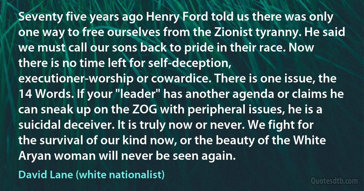 Seventy five years ago Henry Ford told us there was only one way to free ourselves from the Zionist tyranny. He said we must call our sons back to pride in their race. Now there is no time left for self-deception, executioner-worship or cowardice. There is one issue, the 14 Words. If your "leader" has another agenda or claims he can sneak up on the ZOG with peripheral issues, he is a suicidal deceiver. It is truly now or never. We fight for the survival of our kind now, or the beauty of the White Aryan woman will never be seen again. (David Lane (white nationalist))