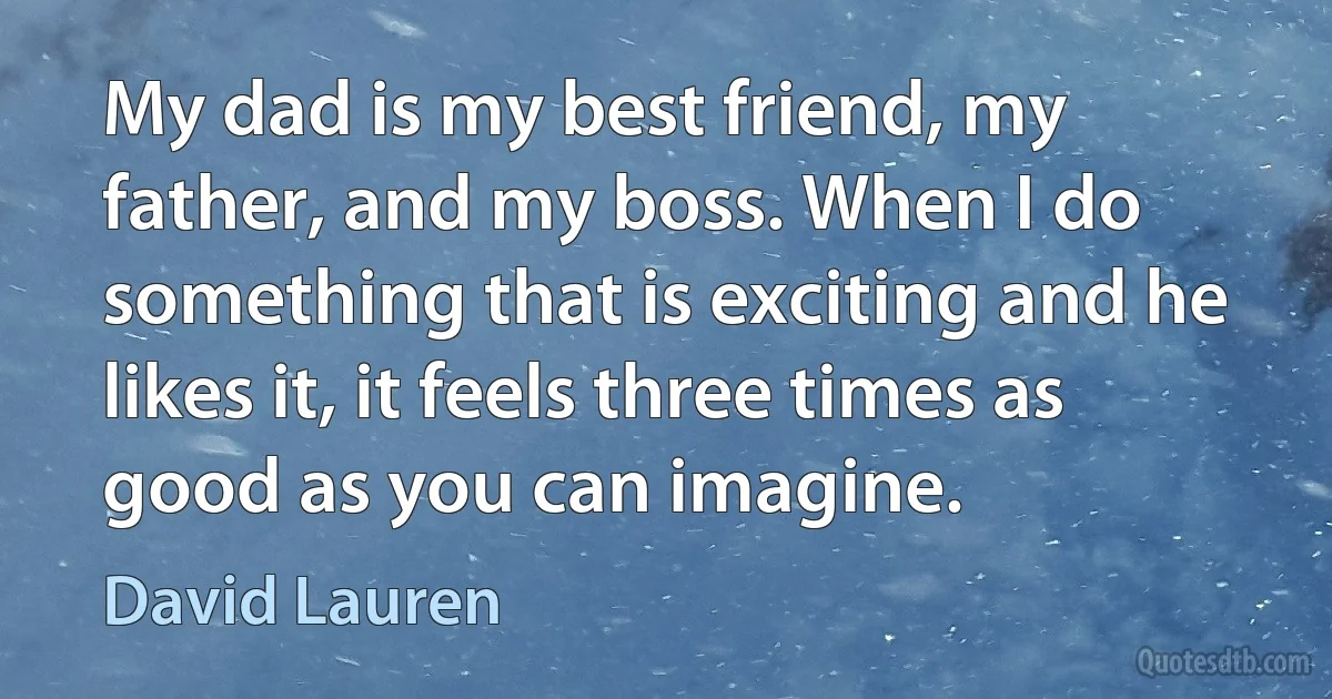 My dad is my best friend, my father, and my boss. When I do something that is exciting and he likes it, it feels three times as good as you can imagine. (David Lauren)