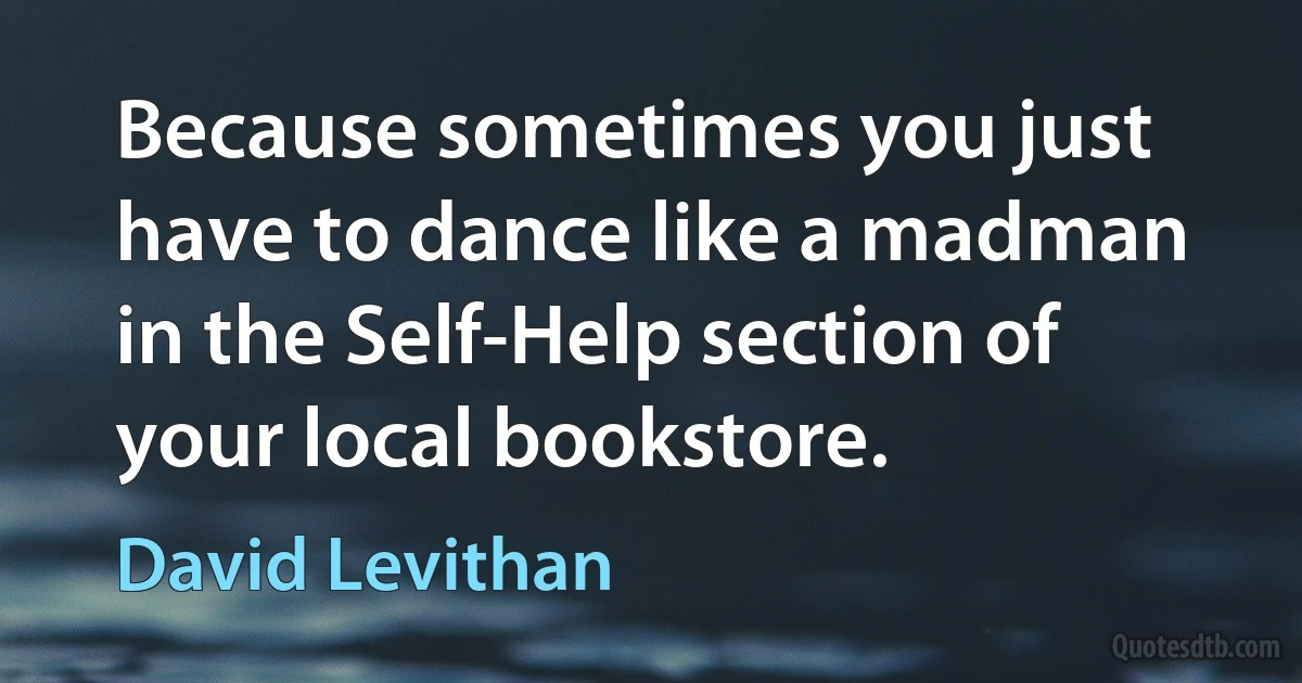 Because sometimes you just have to dance like a madman in the Self-Help section of your local bookstore. (David Levithan)