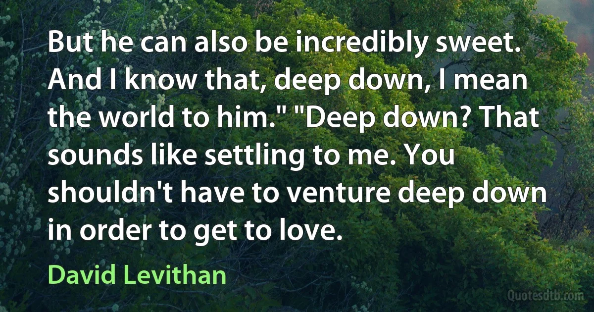 But he can also be incredibly sweet. And I know that, deep down, I mean the world to him." "Deep down? That sounds like settling to me. You shouldn't have to venture deep down in order to get to love. (David Levithan)