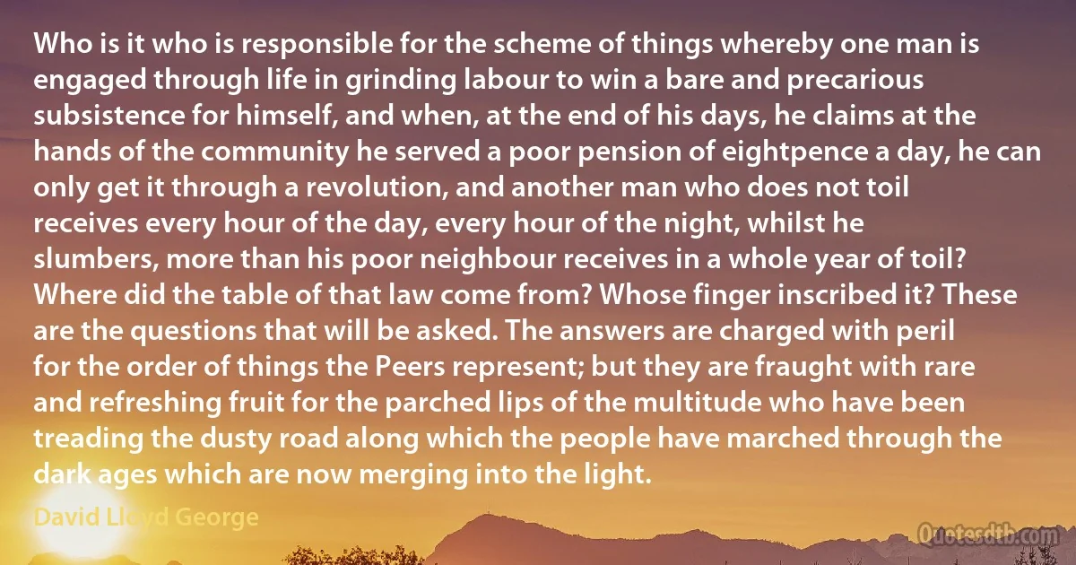 Who is it who is responsible for the scheme of things whereby one man is engaged through life in grinding labour to win a bare and precarious subsistence for himself, and when, at the end of his days, he claims at the hands of the community he served a poor pension of eightpence a day, he can only get it through a revolution, and another man who does not toil receives every hour of the day, every hour of the night, whilst he slumbers, more than his poor neighbour receives in a whole year of toil? Where did the table of that law come from? Whose finger inscribed it? These are the questions that will be asked. The answers are charged with peril for the order of things the Peers represent; but they are fraught with rare and refreshing fruit for the parched lips of the multitude who have been treading the dusty road along which the people have marched through the dark ages which are now merging into the light. (David Lloyd George)