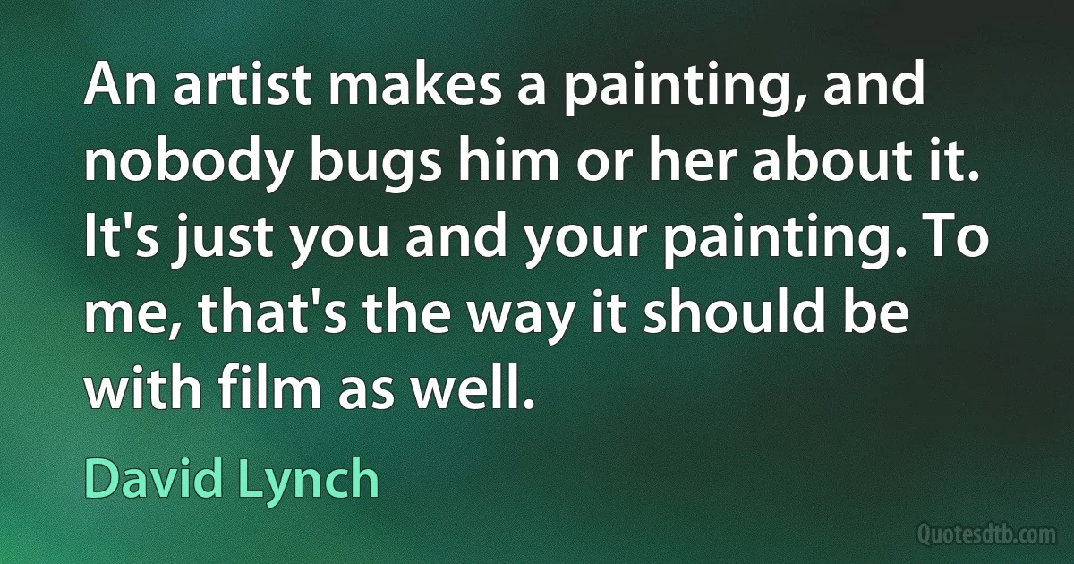 An artist makes a painting, and nobody bugs him or her about it. It's just you and your painting. To me, that's the way it should be with film as well. (David Lynch)