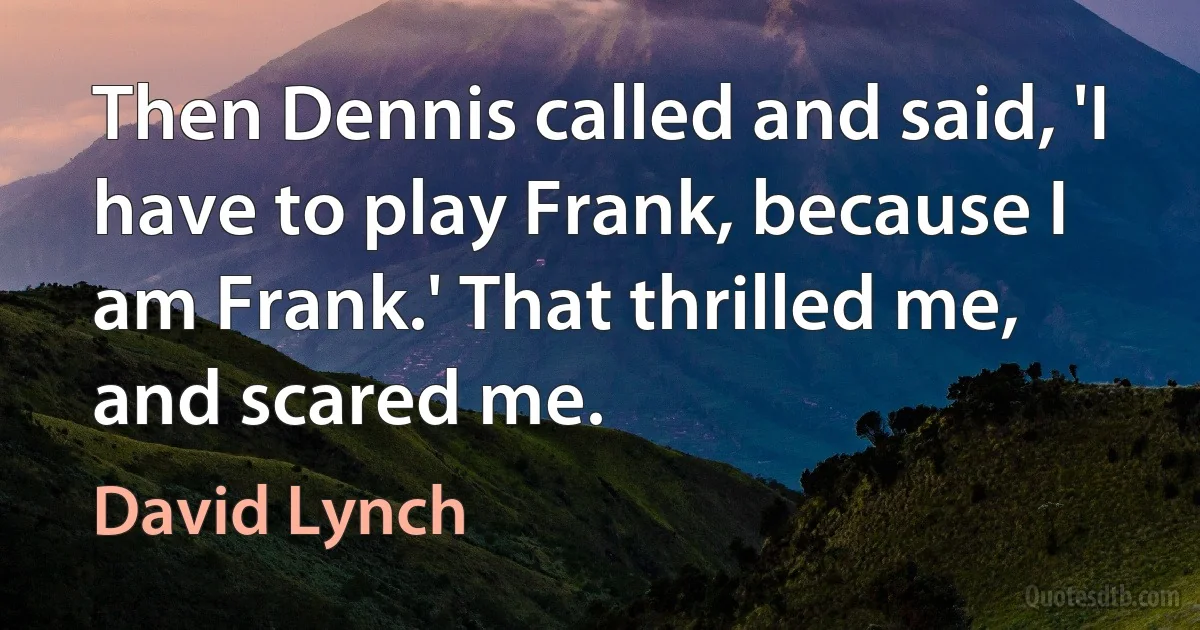 Then Dennis called and said, 'I have to play Frank, because I am Frank.' That thrilled me, and scared me. (David Lynch)