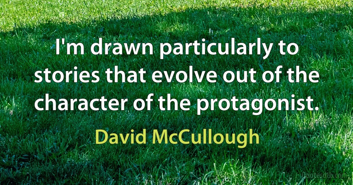 I'm drawn particularly to stories that evolve out of the character of the protagonist. (David McCullough)