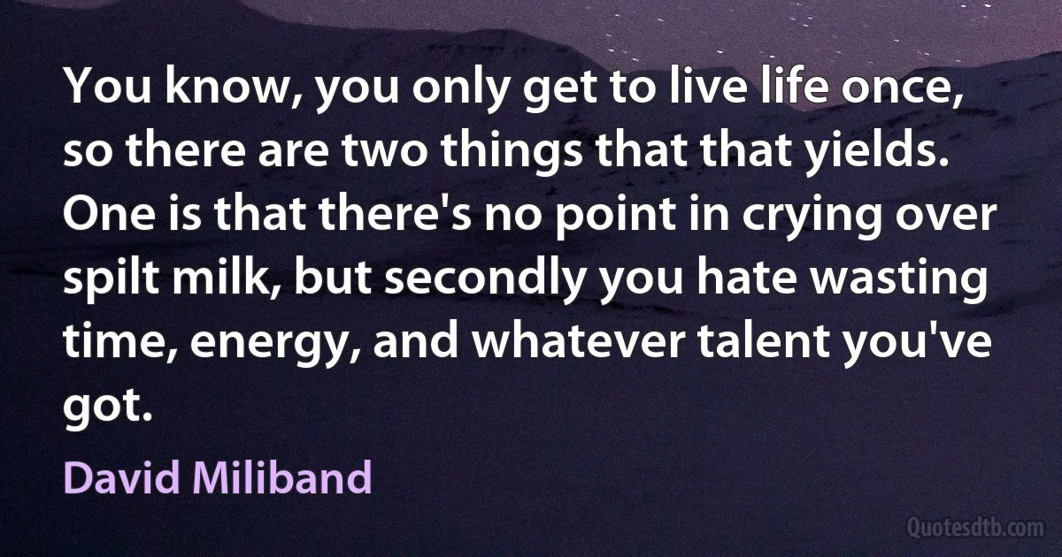 You know, you only get to live life once, so there are two things that that yields. One is that there's no point in crying over spilt milk, but secondly you hate wasting time, energy, and whatever talent you've got. (David Miliband)