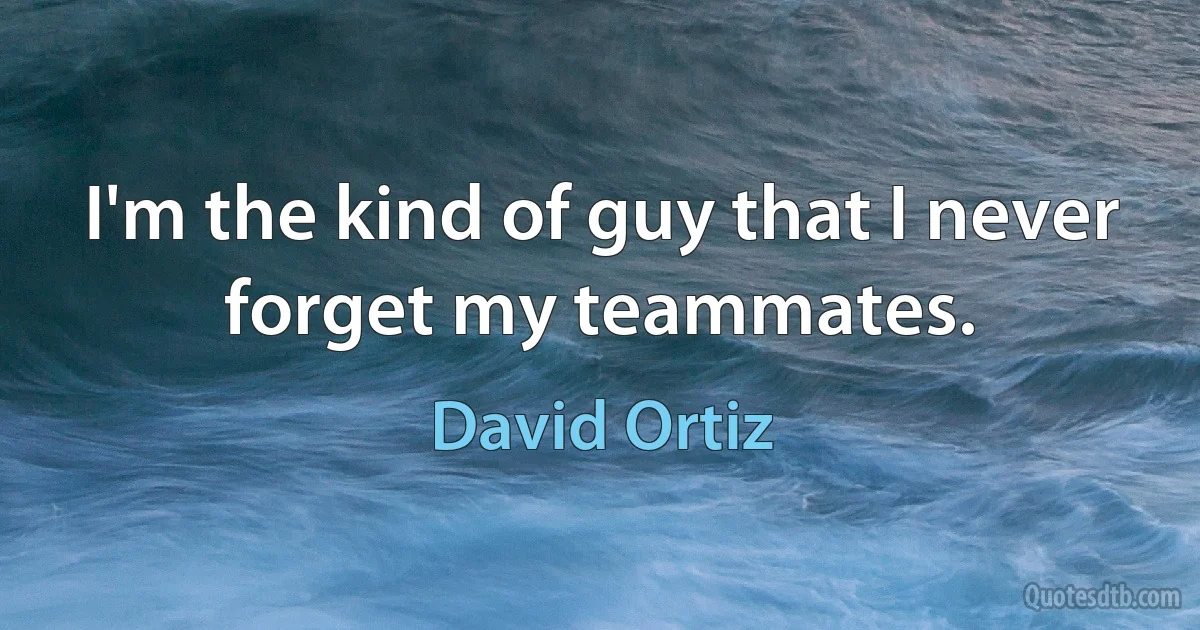 I'm the kind of guy that I never forget my teammates. (David Ortiz)