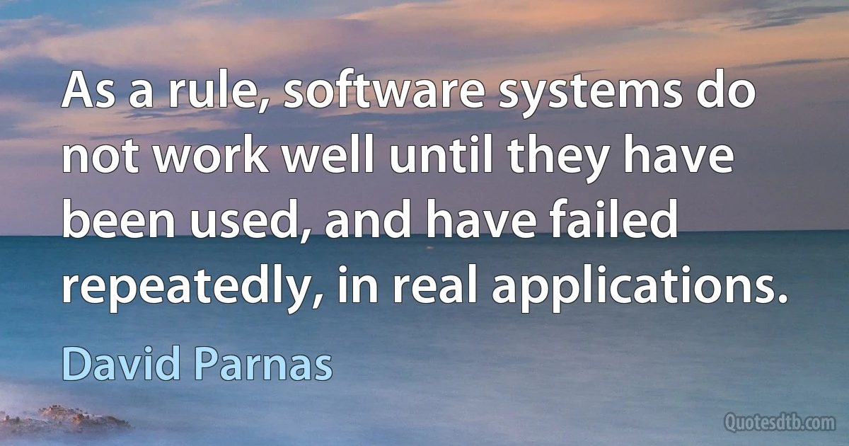 As a rule, software systems do not work well until they have been used, and have failed repeatedly, in real applications. (David Parnas)