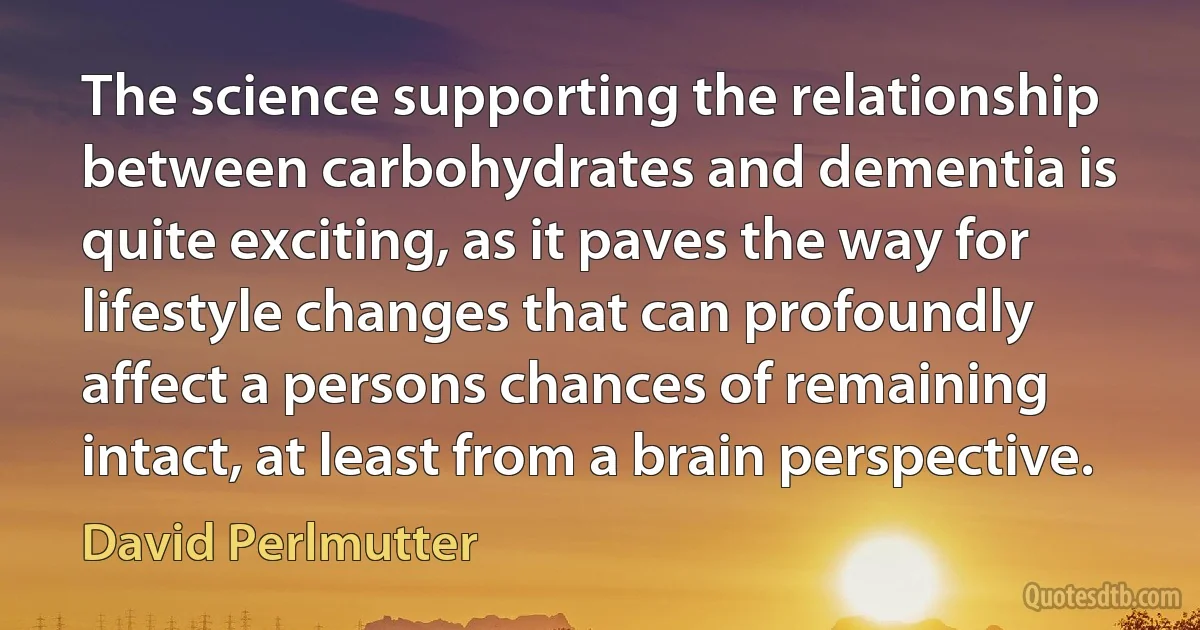 The science supporting the relationship between carbohydrates and dementia is quite exciting, as it paves the way for lifestyle changes that can profoundly affect a persons chances of remaining intact, at least from a brain perspective. (David Perlmutter)