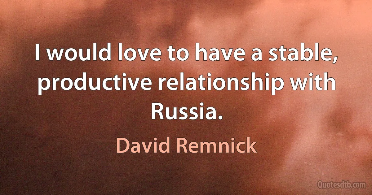 I would love to have a stable, productive relationship with Russia. (David Remnick)