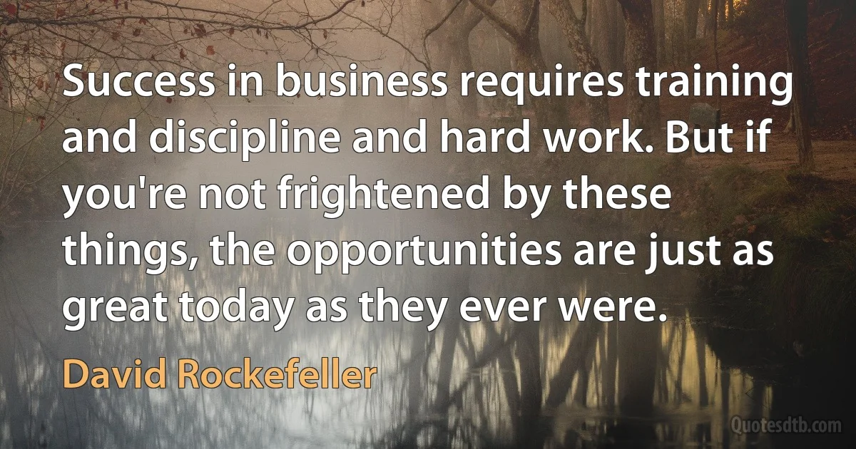 Success in business requires training and discipline and hard work. But if you're not frightened by these things, the opportunities are just as great today as they ever were. (David Rockefeller)