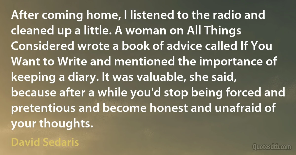 After coming home, I listened to the radio and cleaned up a little. A woman on All Things Considered wrote a book of advice called If You Want to Write and mentioned the importance of keeping a diary. It was valuable, she said, because after a while you'd stop being forced and pretentious and become honest and unafraid of your thoughts. (David Sedaris)