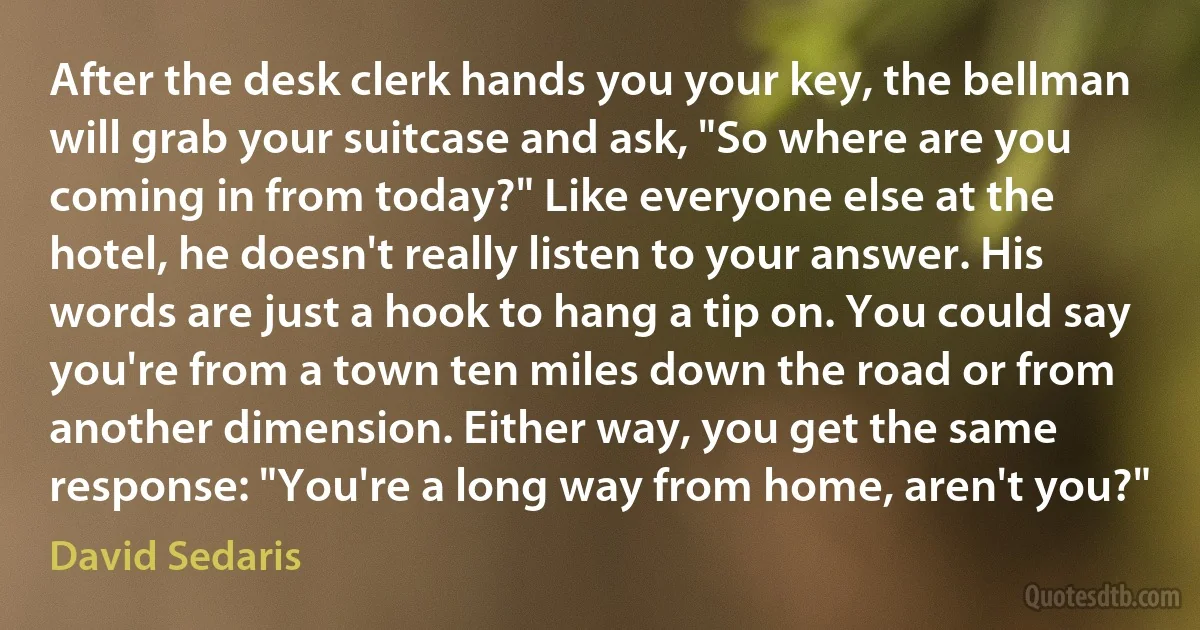 After the desk clerk hands you your key, the bellman will grab your suitcase and ask, "So where are you coming in from today?" Like everyone else at the hotel, he doesn't really listen to your answer. His words are just a hook to hang a tip on. You could say you're from a town ten miles down the road or from another dimension. Either way, you get the same response: "You're a long way from home, aren't you?" (David Sedaris)