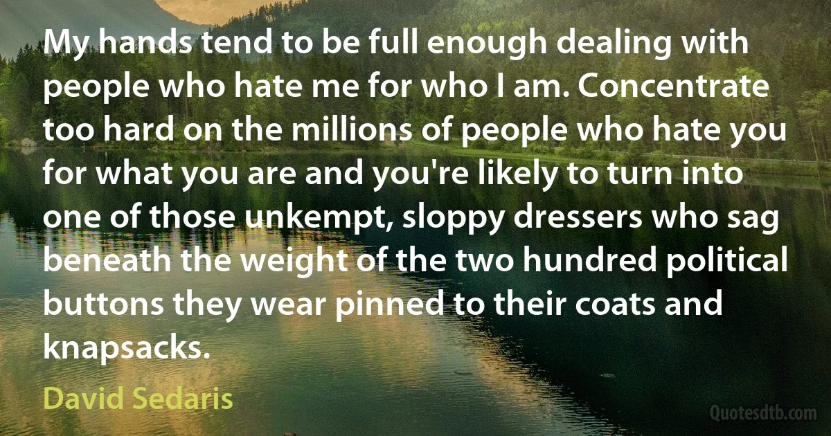 My hands tend to be full enough dealing with people who hate me for who I am. Concentrate too hard on the millions of people who hate you for what you are and you're likely to turn into one of those unkempt, sloppy dressers who sag beneath the weight of the two hundred political buttons they wear pinned to their coats and knapsacks. (David Sedaris)