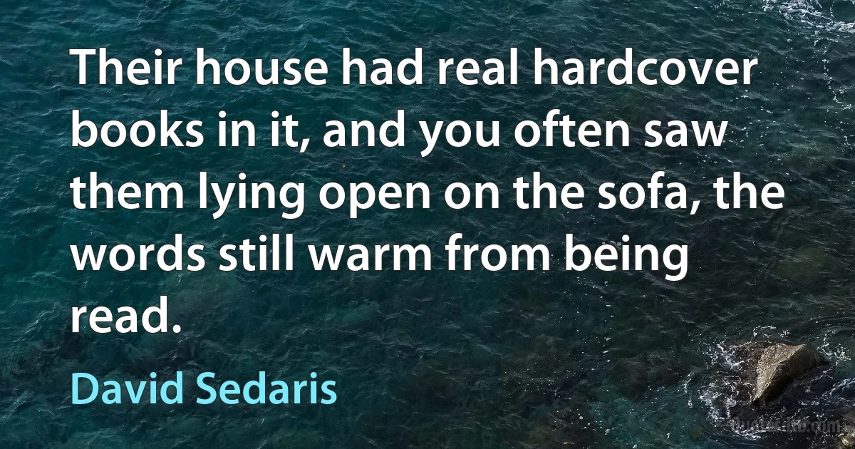 Their house had real hardcover books in it, and you often saw them lying open on the sofa, the words still warm from being read. (David Sedaris)