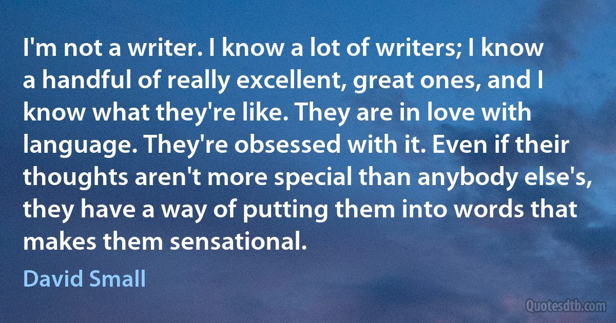 I'm not a writer. I know a lot of writers; I know a handful of really excellent, great ones, and I know what they're like. They are in love with language. They're obsessed with it. Even if their thoughts aren't more special than anybody else's, they have a way of putting them into words that makes them sensational. (David Small)