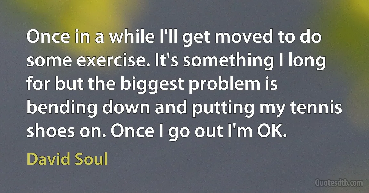 Once in a while I'll get moved to do some exercise. It's something I long for but the biggest problem is bending down and putting my tennis shoes on. Once I go out I'm OK. (David Soul)