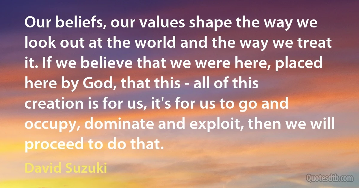 Our beliefs, our values shape the way we look out at the world and the way we treat it. If we believe that we were here, placed here by God, that this - all of this creation is for us, it's for us to go and occupy, dominate and exploit, then we will proceed to do that. (David Suzuki)