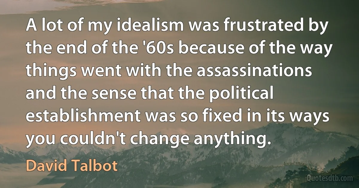 A lot of my idealism was frustrated by the end of the '60s because of the way things went with the assassinations and the sense that the political establishment was so fixed in its ways you couldn't change anything. (David Talbot)