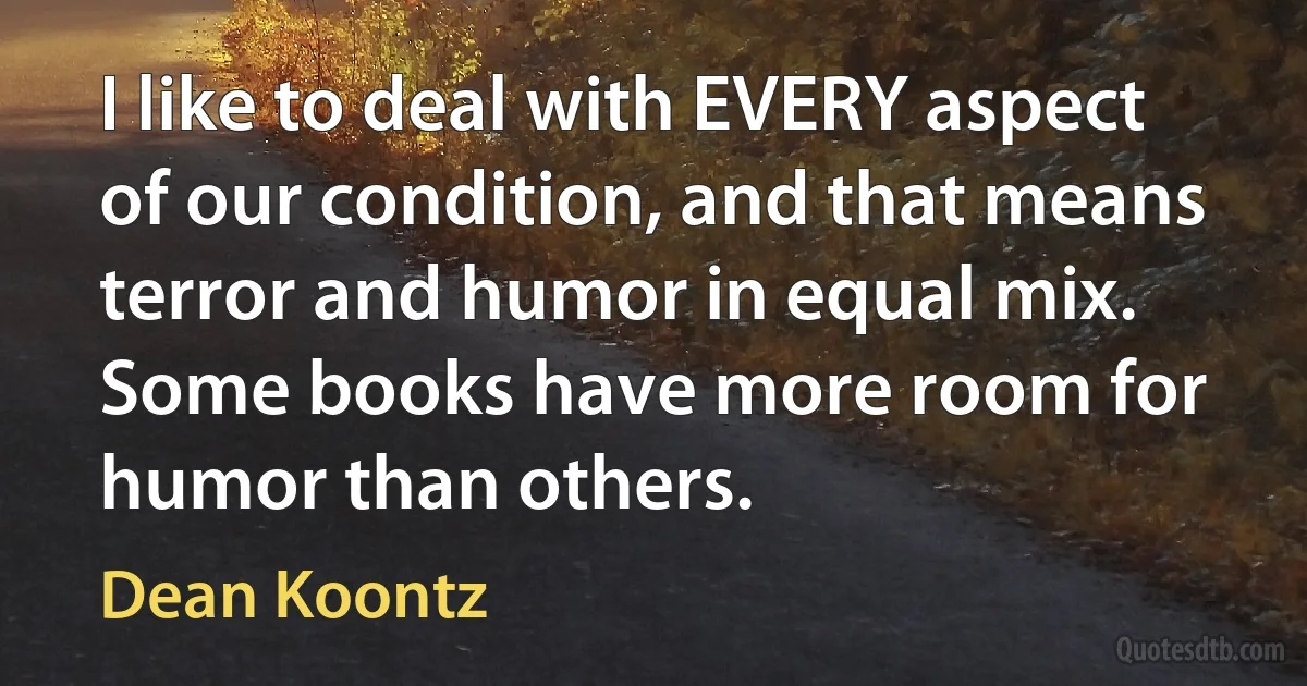 I like to deal with EVERY aspect of our condition, and that means terror and humor in equal mix. Some books have more room for humor than others. (Dean Koontz)