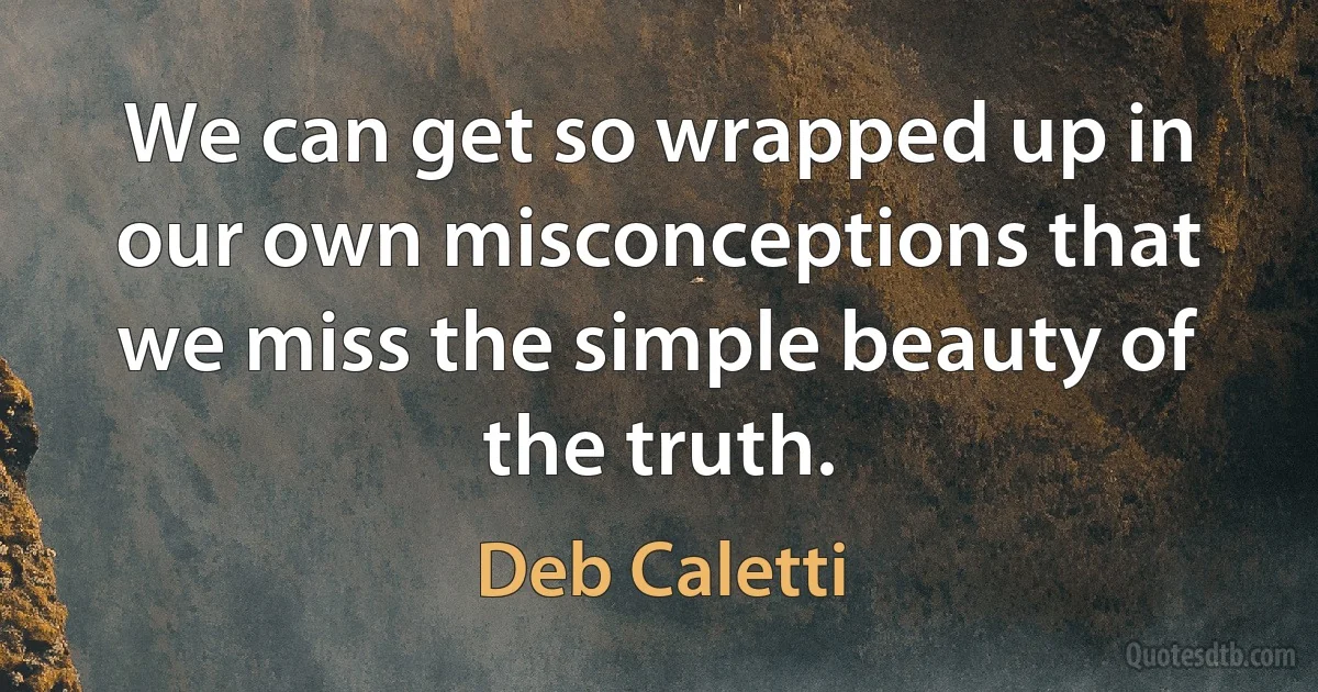 We can get so wrapped up in our own misconceptions that we miss the simple beauty of the truth. (Deb Caletti)