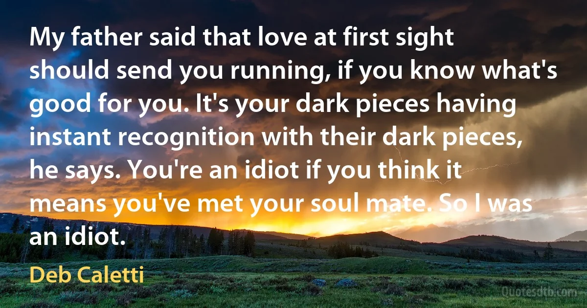 My father said that love at first sight should send you running, if you know what's good for you. It's your dark pieces having instant recognition with their dark pieces, he says. You're an idiot if you think it means you've met your soul mate. So I was an idiot. (Deb Caletti)