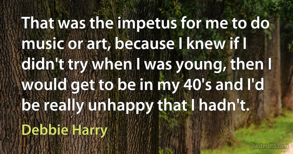 That was the impetus for me to do music or art, because I knew if I didn't try when I was young, then I would get to be in my 40's and I'd be really unhappy that I hadn't. (Debbie Harry)