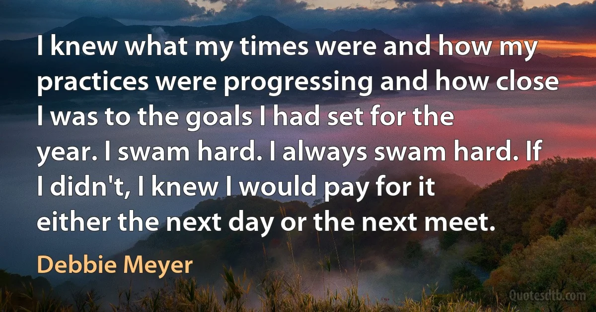 I knew what my times were and how my practices were progressing and how close I was to the goals I had set for the year. I swam hard. I always swam hard. If I didn't, I knew I would pay for it either the next day or the next meet. (Debbie Meyer)