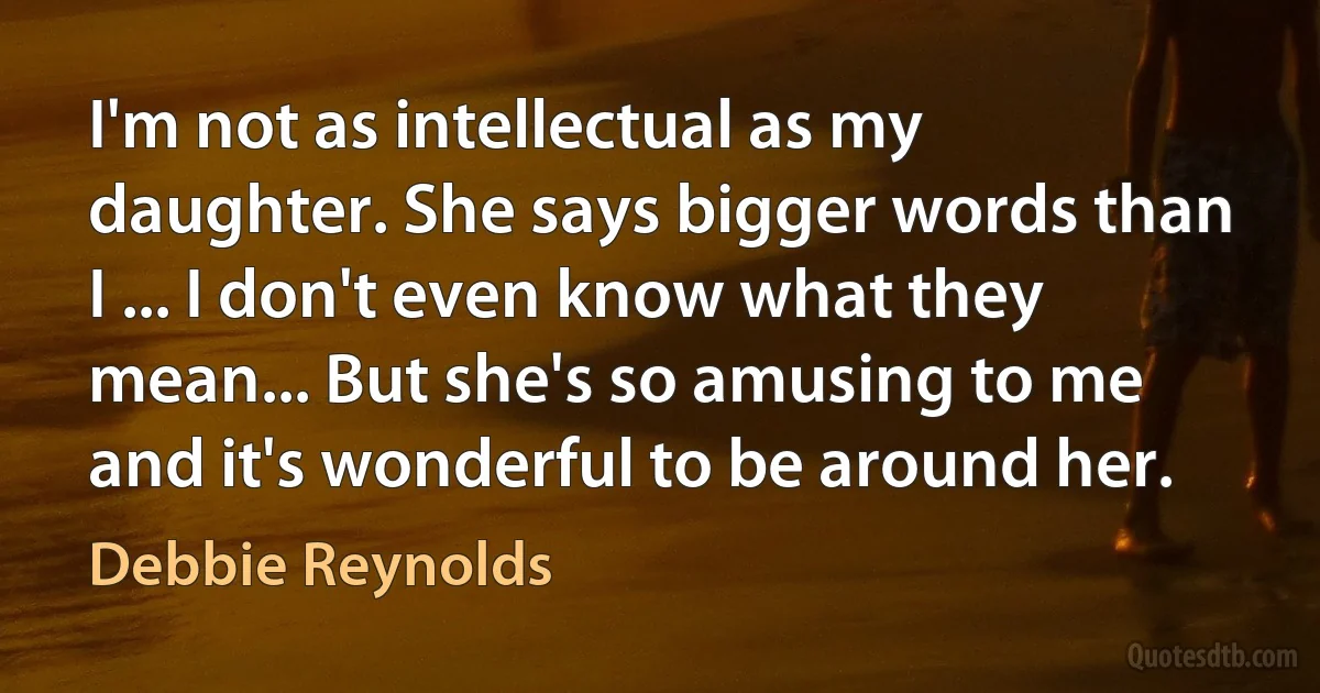 I'm not as intellectual as my daughter. She says bigger words than I ... I don't even know what they mean... But she's so amusing to me and it's wonderful to be around her. (Debbie Reynolds)